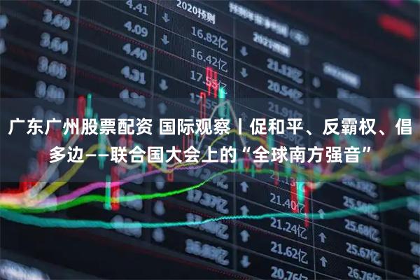广东广州股票配资 国际观察丨促和平、反霸权、倡多边——联合国大会上的“全球南方强音”